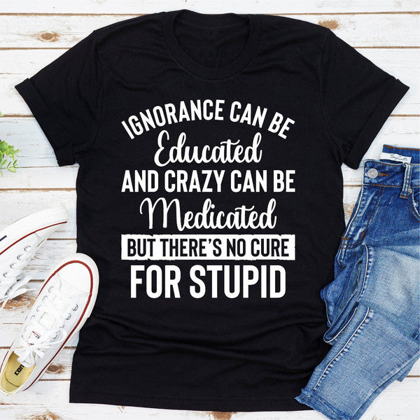 Ignorance Can Be Educated Crazy Can Be Medicated But There's No Cure For Stupid (1).jpg